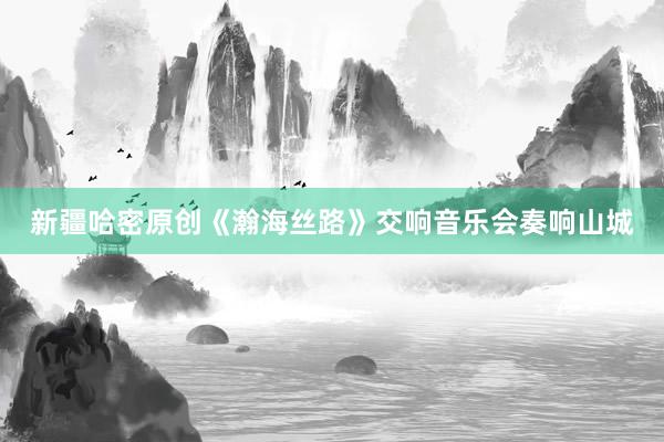 新疆哈密原创《瀚海丝路》交响音乐会奏响山城