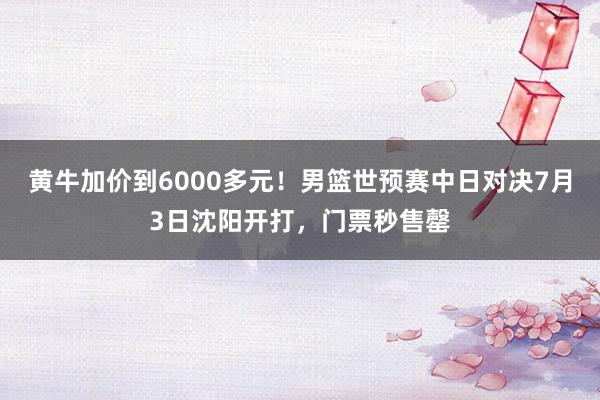 黄牛加价到6000多元！男篮世预赛中日对决7月3日沈阳开打，门票秒售罄