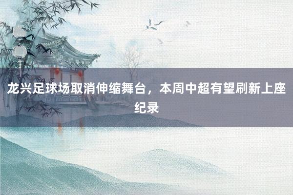 龙兴足球场取消伸缩舞台，本周中超有望刷新上座纪录