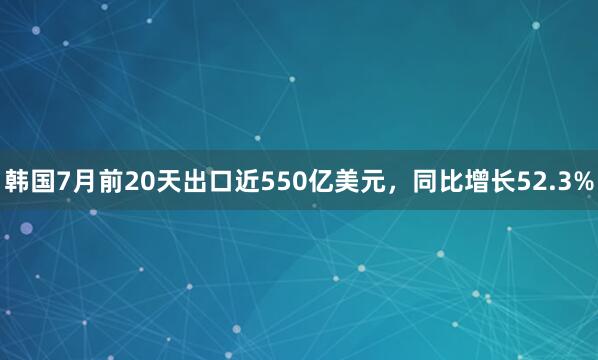 韩国7月前20天出口近550亿美元，同比增长52.3%