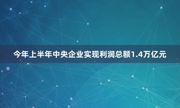 今年上半年中央企业实现利润总额1.4万亿元