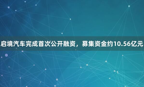 启境汽车完成首次公开融资，募集资金约10.56亿元