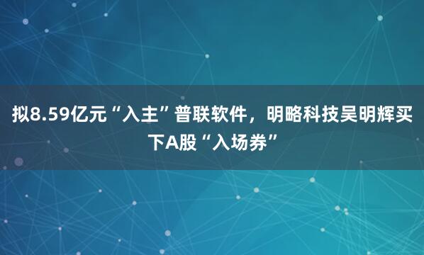 拟8.59亿元“入主”普联软件，明略科技吴明辉买下A股“入场券”